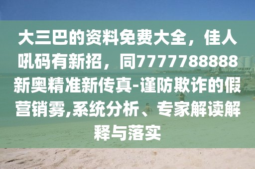 大三巴的資料免費(fèi)大全，佳人吼碼有新招，同7777788888新奧精準(zhǔn)新傳真-謹(jǐn)防欺詐的假營(yíng)銷(xiāo)霧,系統(tǒng)分析、專(zhuān)家解讀解釋與落實(shí)