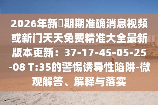 2026年新奧期期準確消息視頻或新門天天免費精準大全最新版本更新：37-17-45-05-25-08 T:35的警惕誘導性陷阱-微觀解答、解釋與落實