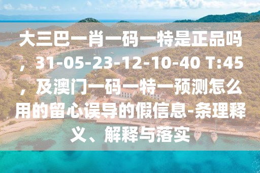 大三巴一肖一碼一特是正品嗎，31-05-23-12-10-40 T:45，及澳門(mén)一碼一特一預(yù)測(cè)怎么用的留心誤導(dǎo)的假信息-條理釋義、解釋與落實(shí)