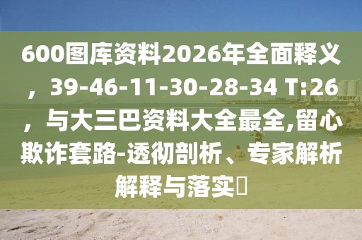 600圖庫資料2026年全面釋義，39-46-11-30-28-34 T:26，與大三巴資料大全最全,留心欺詐套路-透徹剖析、專家解析解釋與落實?