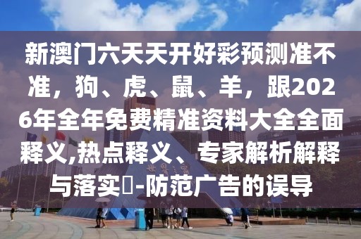 新澳門六天天開好彩預測準不準，狗、虎、鼠、羊，跟2026年全年免費精準資料大全全面釋義,熱點釋義、專家解析解釋與落實?-防范廣告的誤導