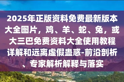 2025年正版資料免費最新版本大全圖片，雞、羊、蛇、兔，或大三巴免費資料大全使用教程詳解和遠離虛假蠱惑-前沿剖析、專家解析解釋與落實