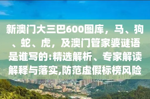 新澳門大三巴600圖庫，馬、狗、蛇、虎，及澳門管家婆謎語是誰寫的:精選解析、專家解讀解釋與落實,防范虛假標(biāo)榜風(fēng)險
