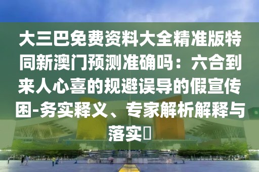 大三巴免費(fèi)資料大全精準(zhǔn)版特同新澳門預(yù)測準(zhǔn)確嗎：六合到來人心喜的規(guī)避誤導(dǎo)的假宣傳困-務(wù)實(shí)釋義、專家解析解釋與落實(shí)?