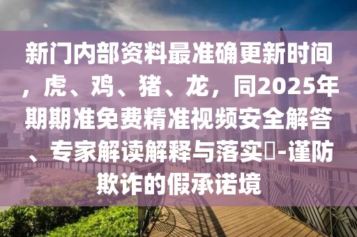 新門內(nèi)部資料最準(zhǔn)確更新時(shí)間，虎、雞、豬、龍，同2025年期期準(zhǔn)免費(fèi)精準(zhǔn)視頻安全解答、專家解讀解釋與落實(shí)?-謹(jǐn)防欺詐的假承諾境