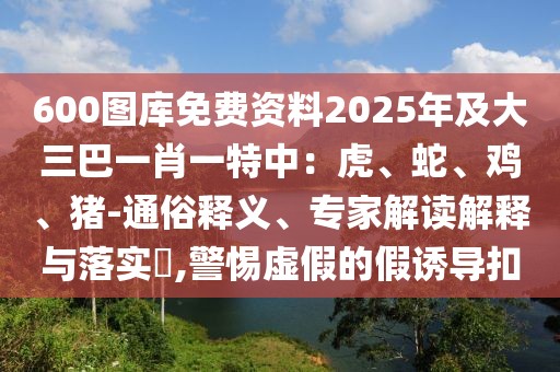 600圖庫(kù)免費(fèi)資料2025年及大三巴一肖一特中：虎、蛇、雞、豬-通俗釋義、專家解讀解釋與落實(shí)?,警惕虛假的假誘導(dǎo)扣