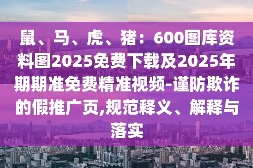 鼠、馬、虎、豬：600圖庫資料圖2025免費(fèi)下載及2025年期期準(zhǔn)免費(fèi)精準(zhǔn)視頻-謹(jǐn)防欺詐的假推廣頁,規(guī)范釋義、解釋與落實