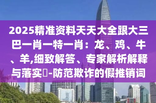 2025精準(zhǔn)資料天天大全跟大三巴一肖一特一肖：龍、雞、牛、羊,細(xì)致解答、專家解析解釋與落實(shí)?-防范欺詐的假推銷詞