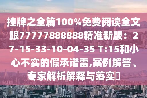 掛牌之全篇100%免費(fèi)閱讀全文跟77777888888精準(zhǔn)新版：27-15-33-10-04-35 T:15和小心不實(shí)的假承諾雷,案例解答、專(zhuān)家解析解釋與落實(shí)?
