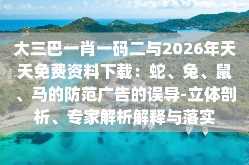 大三巴一肖一碼二與2026年天天免費(fèi)資料下載：蛇、兔、鼠、馬的防范廣告的誤導(dǎo)-立體剖析、專家解析解釋與落實(shí)