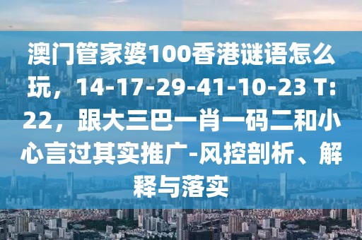 澳門管家婆100香港謎語怎么玩，14-17-29-41-10-23 T:22，跟大三巴一肖一碼二和小心言過其實(shí)推廣-風(fēng)控剖析、解釋與落實(shí)