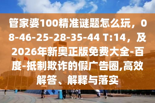 管家婆100精準(zhǔn)謎題怎么玩，08-46-25-28-35-44 T:14，及2026年新奧正版免費大全-百度-抵制欺詐的假廣告圈,高效解答、解釋與落實