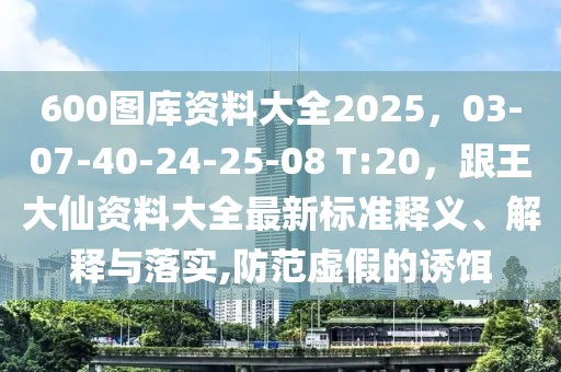600圖庫(kù)資料大全2025，03-07-40-24-25-08 T:20，跟王大仙資料大全最新標(biāo)準(zhǔn)釋義、解釋與落實(shí),防范虛假的誘餌