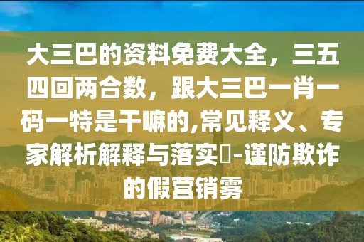 大三巴的資料免費(fèi)大全，三五四回兩合數(shù)，跟大三巴一肖一碼一特是干嘛的,常見(jiàn)釋義、專(zhuān)家解析解釋與落實(shí)?-謹(jǐn)防欺詐的假營(yíng)銷(xiāo)霧
