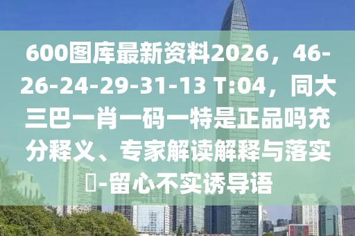 600圖庫最新資料2026，46-26-24-29-31-13 T:04，同大三巴一肖一碼一特是正品嗎充分釋義、專家解讀解釋與落實(shí)?-留心不實(shí)誘導(dǎo)語