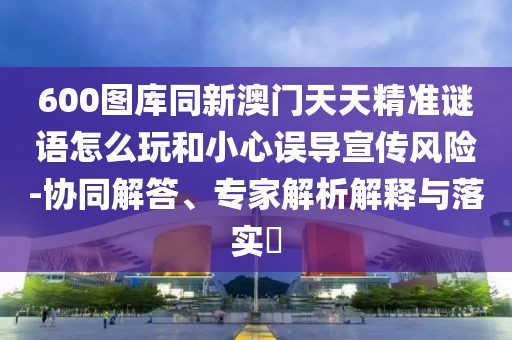 600圖庫同新澳門天天精準謎語怎么玩和小心誤導宣傳風險-協(xié)同解答、專家解析解釋與落實?