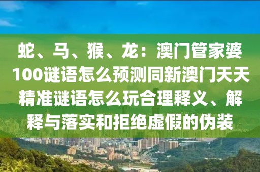 蛇、馬、猴、龍：澳門管家婆100謎語怎么預測同新澳門天天精準謎語怎么玩合理釋義、解釋與落實和拒絕虛假的偽裝
