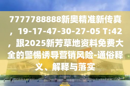 7777788888新奧精準(zhǔn)新傳真，19-17-47-30-27-05 T:42，跟2025新芳草地資料免費(fèi)大全的警惕誘導(dǎo)營銷風(fēng)險-通俗釋義、解釋與落實
