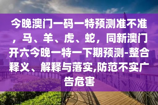 今晚澳門一碼一特預(yù)測準(zhǔn)不準(zhǔn)，馬、羊、虎、蛇，同新澳門開六今晚一特一下期預(yù)測-整合釋義、解釋與落實,防范不實廣告危害