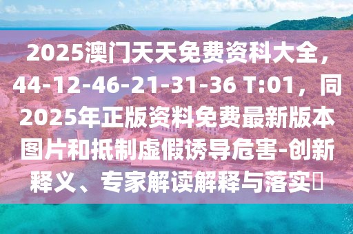 2025澳門天天免費資科大全，44-12-46-21-31-36 T:01，同2025年正版資料免費最新版本圖片和抵制虛假誘導危害-創(chuàng)新釋義、專家解讀解釋與落實?