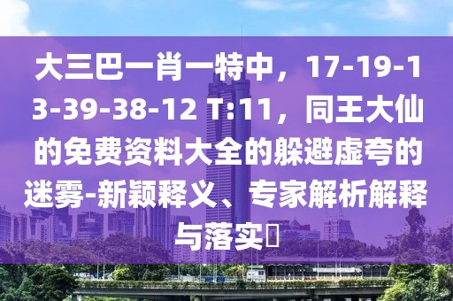 大三巴一肖一特中，17-19-13-39-38-12 T:11，同王大仙的免費(fèi)資料大全的躲避虛夸的迷霧-新穎釋義、專(zhuān)家解析解釋與落實(shí)?