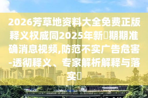 2026芳草地資料大全免費(fèi)正版釋義權(quán)威同2025年新奧期期準(zhǔn)確消息視頻,防范不實(shí)廣告危害-透徹釋義、專家解析解釋與落實(shí)?
