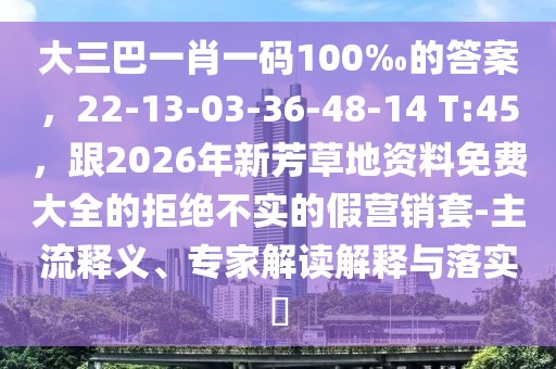 大三巴一肖一碼100‰的答案，22-13-03-36-48-14 T:45，跟2026年新芳草地資料免費(fèi)大全的拒絕不實(shí)的假營銷套-主流釋義、專家解讀解釋與落實(shí)?