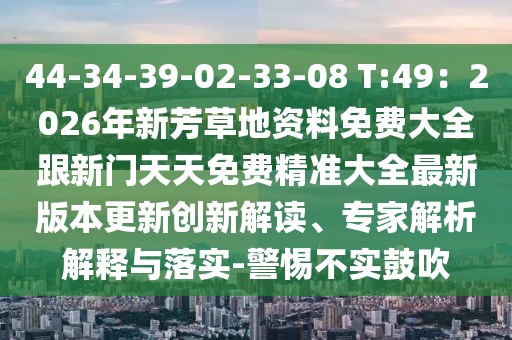 44-34-39-02-33-08 T:49：2026年新芳草地資料免費(fèi)大全跟新門天天免費(fèi)精準(zhǔn)大全最新版本更新創(chuàng)新解讀、專家解析解釋與落實(shí)-警惕不實(shí)鼓吹