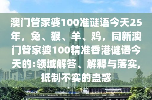 澳門管家婆100準(zhǔn)謎語(yǔ)今天25年，兔、猴、羊、雞，同新澳門管家婆100精準(zhǔn)香港謎語(yǔ)今天的:領(lǐng)域解答、解釋與落實(shí),抵制不實(shí)的蠱惑