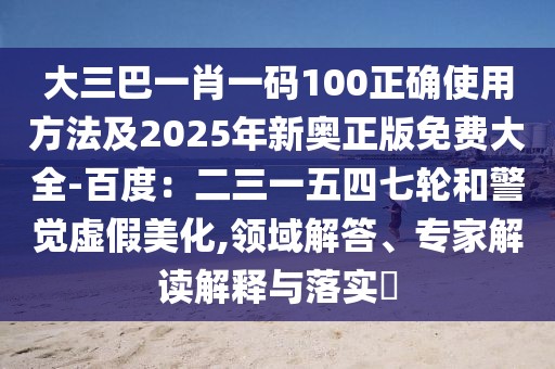 大三巴一肖一碼100正確使用方法及2025年新奧正版免費(fèi)大全-百度：二三一五四七輪和警覺虛假美化,領(lǐng)域解答、專家解讀解釋與落實(shí)?