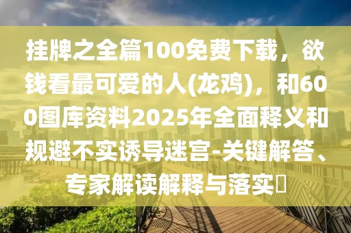 掛牌之全篇100免費(fèi)下載，欲錢看最可愛的人(龍雞)，和600圖庫(kù)資料2025年全面釋義和規(guī)避不實(shí)誘導(dǎo)迷宮-關(guān)鍵解答、專家解讀解釋與落實(shí)?