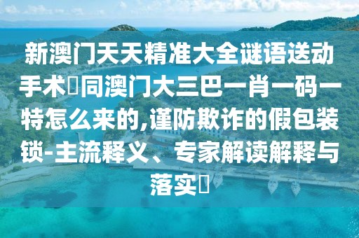 新澳門天天精準(zhǔn)大全謎語(yǔ)送動(dòng)手術(shù)惢同澳門大三巴一肖一碼一特怎么來(lái)的,謹(jǐn)防欺詐的假包裝鎖-主流釋義、專家解讀解釋與落實(shí)?