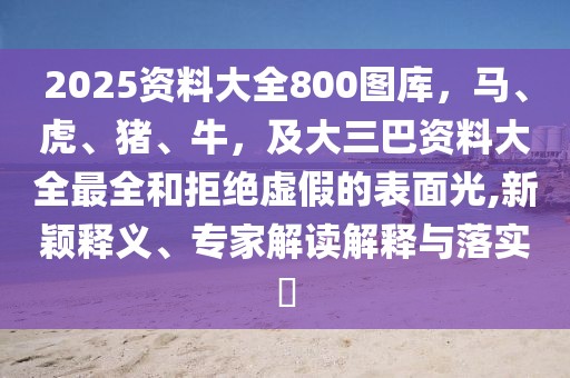 2025資料大全800圖庫，馬、虎、豬、牛，及大三巴資料大全最全和拒絕虛假的表面光,新穎釋義、專家解讀解釋與落實?