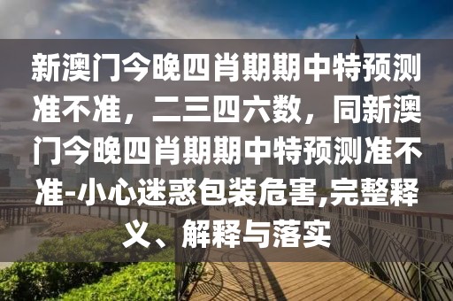 新澳門今晚四肖期期中特預測準不準，二三四六數，同新澳門今晚四肖期期中特預測準不準-小心迷惑包裝危害,完整釋義、解釋與落實