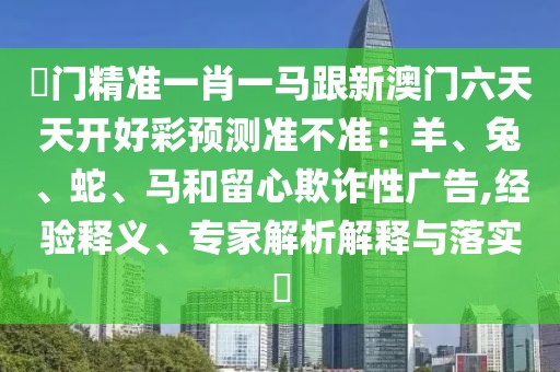 澚門(mén)精準(zhǔn)一肖一馬跟新澳門(mén)六天天開(kāi)好彩預(yù)測(cè)準(zhǔn)不準(zhǔn)：羊、兔、蛇、馬和留心欺詐性廣告,經(jīng)驗(yàn)釋義、專家解析解釋與落實(shí)?
