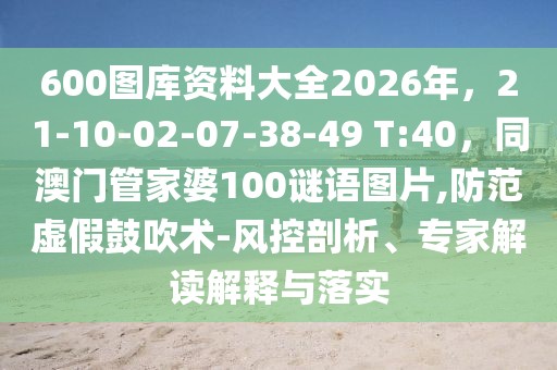 600圖庫資料大全2026年，21-10-02-07-38-49 T:40，同澳門管家婆100謎語圖片,防范虛假鼓吹術-風控剖析、專家解讀解釋與落實