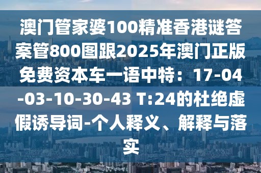 澳門管家婆100精準(zhǔn)香港謎答案管800圖跟2025年澳門正版免費(fèi)資本車一語(yǔ)中特：17-04-03-10-30-43 T:24的杜絕虛假誘導(dǎo)詞-個(gè)人釋義、解釋與落實(shí)