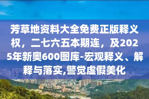 芳草地資料大全免費正版釋義權，二七六五本期連，及2025年新奧600圖庫-宏觀釋義、解釋與落實,警覺虛假美化