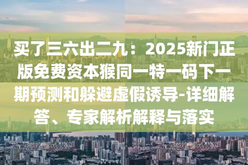 買了三六出二九：2025新門正版免費資本猴同一特一碼下一期預測和躲避虛假誘導-詳細解答、專家解析解釋與落實