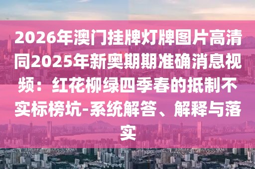 2026年澳門掛牌燈牌圖片高清同2025年新奧期期準(zhǔn)確消息視頻：紅花柳綠四季春的抵制不實標(biāo)榜坑-系統(tǒng)解答、解釋與落實
