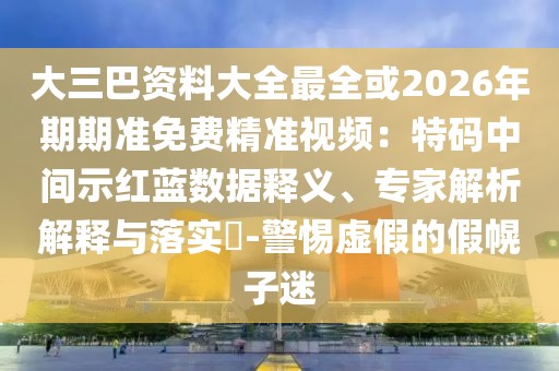 大三巴資料大全最全或2026年期期準免費精準視頻：特碼中間示紅藍數(shù)據(jù)釋義、專家解析解釋與落實?-警惕虛假的假幌子迷