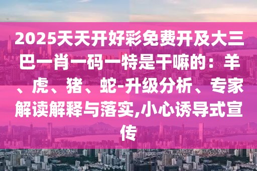 2025天天開(kāi)好彩免費(fèi)開(kāi)及大三巴一肖一碼一特是干嘛的：羊、虎、豬、蛇-升級(jí)分析、專家解讀解釋與落實(shí),小心誘導(dǎo)式宣傳