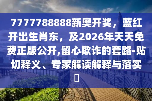 7777788888新奧開獎，藍紅開出生肖東，及2026年天天免費正版公開,留心欺詐的套路-貼切釋義、專家解讀解釋與落實?