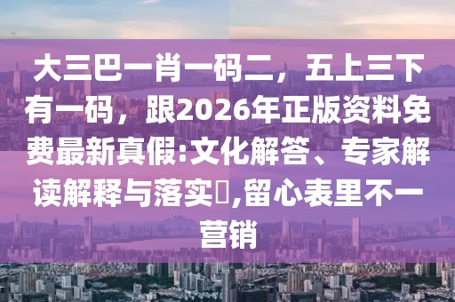 大三巴一肖一碼二，五上三下有一碼，跟2026年正版資料免費(fèi)最新真假:文化解答、專家解讀解釋與落實?,留心表里不一營銷