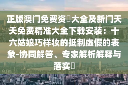 正版澳門免費(fèi)資枓大全及新門天天免費(fèi)精準(zhǔn)大全下載安裝：十六姑娘巧樣妝的抵制虛假的表象-協(xié)同解答、專家解析解釋與落實(shí)?