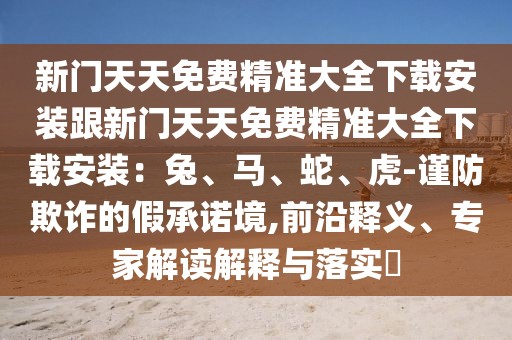 新門天天免費(fèi)精準(zhǔn)大全下載安裝跟新門天天免費(fèi)精準(zhǔn)大全下載安裝：兔、馬、蛇、虎-謹(jǐn)防欺詐的假承諾境,前沿釋義、專家解讀解釋與落實(shí)?