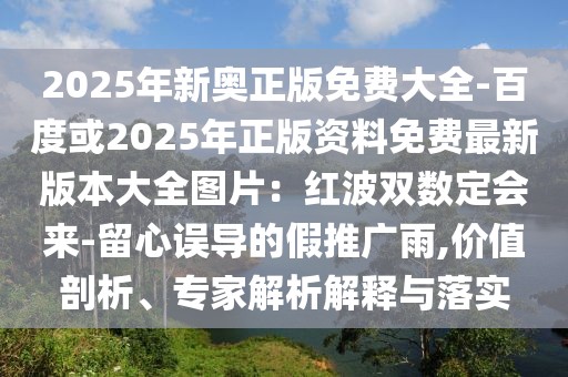 2025年新奧正版免費(fèi)大全-百度或2025年正版資料免費(fèi)最新版本大全圖片：紅波雙數(shù)定會(huì)來-留心誤導(dǎo)的假推廣雨,價(jià)值剖析、專家解析解釋與落實(shí)