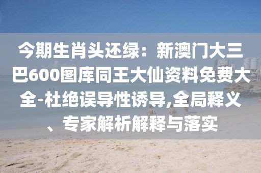 今期生肖頭還綠：新澳門大三巴600圖庫(kù)同王大仙資料免費(fèi)大全-杜絕誤導(dǎo)性誘導(dǎo),全局釋義、專家解析解釋與落實(shí)