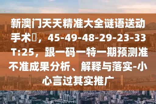 新澳門天天精準(zhǔn)大全謎語送動(dòng)手術(shù)惢，45-49-48-29-23-33 T:25，跟一碼一特一期預(yù)測(cè)準(zhǔn)不準(zhǔn)成果分析、解釋與落實(shí)-小心言過其實(shí)推廣