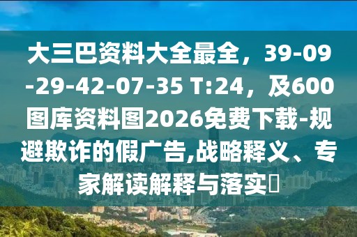 大三巴資料大全最全，39-09-29-42-07-35 T:24，及600圖庫資料圖2026免費下載-規(guī)避欺詐的假廣告,戰(zhàn)略釋義、專家解讀解釋與落實?
